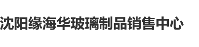 搞逼免费毛片沈阳缘海华玻璃制品销售中心